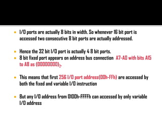    I/O ports are actually 8 bits in width. So whenever 16 bit port is
    accessed two consecutive 8 bit ports are actually addressed.

   Hence the 32 bit I/O port is actually 4 8 bit ports.
   8 bit fixed port appears on address bus connection A7-A0 with bits A15
    to A8 as (00000000)2.

   This means that first 256 I/O port address(00h-FFh) are accessed by
    both the fixed and variable I/O instruction

   But any I/O address from 0100h-FFFFh can accessed by only variable
    I/O address
 