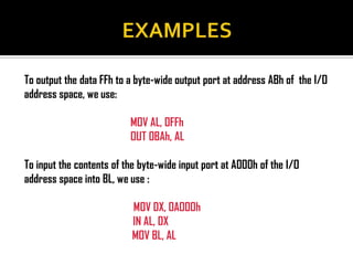 To output the data FFh to a byte-wide output port at address ABh of the I/O
address space, we use:

                          MOV AL, 0FFh
                          OUT 0BAh, AL

To input the contents of the byte-wide input port at A000h of the I/O
address space into BL, we use :

                           MOV DX, 0A000h
                           IN AL, DX
                           MOV BL, AL
 