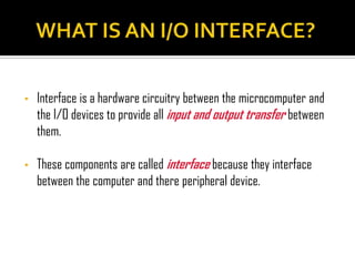 •   Interface is a hardware circuitry between the microcomputer and
    the I/O devices to provide all input and output transfer between
    them.

•   These components are called interface because they interface
    between the computer and there peripheral device.
 