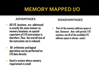 ADVANTAGES                            DISADVANTAGES
   All I/O locations are addressed
    in exactly the same manner as             Part of the memory address space is
    memory locations; no special              lost. (however, that with ported I/O
    repertoire of I/O instructions is         systems, not all of the available I/O
    therefore .Thus the overall size of       address space is always used.)
    the instruction set is reduced.

    All arithmetic and logical
    operations can be performed on
    I/O data directly

   Used in system where memory
    requirement is small
 