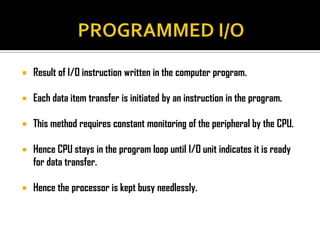    Result of I/O instruction written in the computer program.

   Each data item transfer is initiated by an instruction in the program.

   This method requires constant monitoring of the peripheral by the CPU.

   Hence CPU stays in the program loop until I/O unit indicates it is ready
    for data transfer.

   Hence the processor is kept busy needlessly.
 