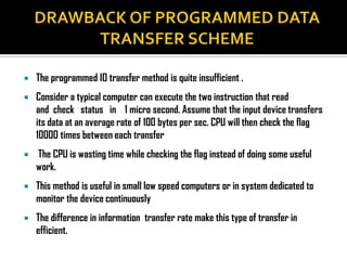   The programmed IO transfer method is quite insufficient .
   Consider a typical computer can execute the two instruction that read
    and check status in 1 micro second. Assume that the input device transfers
    its data at an average rate of 100 bytes per sec. CPU will then check the flag
    10000 times between each transfer
   The CPU is wasting time while checking the flag instead of doing some useful
    work.
   This method is useful in small low speed computers or in system dedicated to
    monitor the device continuously
   The difference in information transfer rate make this type of transfer in
    efficient.
 