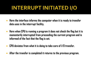    Here the interface informs the computer when it is ready to transfer
    data uses in the interrupt facility.

   Here when CPU is running a program it does not check the flag but it is
    momentarily interrupted from proceeding the current program and is
    informed of the fact that the flag is set.

   CPU deviates from what it is doing to take care of I/O transfer.

   After the transfer is completed it returns to the previous program.
 