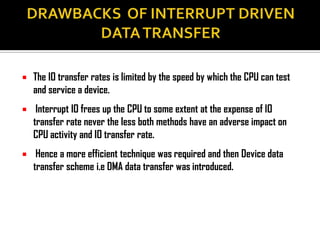    The IO transfer rates is limited by the speed by which the CPU can test
    and service a device.
    Interrupt IO frees up the CPU to some extent at the expense of IO
    transfer rate never the less both methods have an adverse impact on
    CPU activity and IO transfer rate.
    Hence a more efficient technique was required and then Device data
    transfer scheme i.e DMA data transfer was introduced.
 
