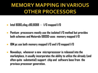    Intel 8080,zilog z80,8088 - I/O mapped I/O

   Pentium processors mostly use the isolated I/O method but provides
    both schemes and Motorola 68000-uses memory mapped I/O

   IBM pc use both memory mapped I/O and I/O mapped I/O

   Nowadays, whenever a new microprocessor is released into the
    marketplace, it usually incorporates the ability to utilize the already (and
    often quite substantial) support chip and software base from the
    previous processor generation.
 