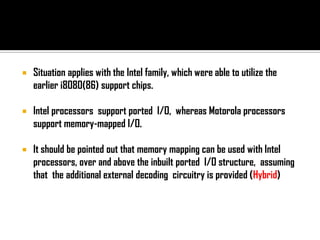    Situation applies with the Intel family, which were able to utilize the
    earlier i8080(86) support chips.

   Intel processors support ported I/O, whereas Motorola processors
    support memory-mapped I/O.

   It should be pointed out that memory mapping can be used with Intel
    processors, over and above the inbuilt ported I/O structure, assuming
    that the additional external decoding circuitry is provided (Hybrid)
 