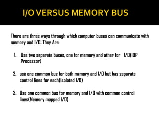 There are three ways through which computer buses can communicate with
memory and I/O. They Are

 1. Use two separate buses, one for memory and other for I/O(IOP
    Processor)

 2. use one common bus for both memory and I/O but has separate
    control lines for each(Isolated I/O)

 3. Use one common bus for memory and I/O with common control
    lines(Memory mapped I/O)
 
