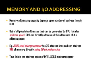    Memory addressing capacity depends upon number of address lines in
    CPU

   Set of all possible addresses that can be generated by CPU is called
    address space. CPU can directly address all the addresses of it’s
    address space

   Eg: 8086 intel microprocessor has 20 address lines and can address
    1MB of memory directly using 20 bit address bus

   Thus 1mb is the address space of INTEL 8086 microprocessor
 