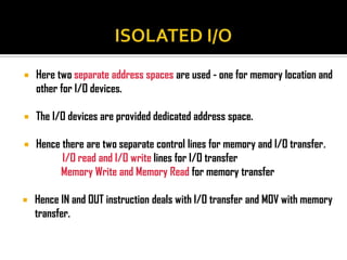    Here two separate address spaces are used - one for memory location and
    other for I/O devices.

   The I/O devices are provided dedicated address space.

   Hence there are two separate control lines for memory and I/O transfer.
          I/O read and I/O write lines for I/O transfer
         Memory Write and Memory Read for memory transfer

   Hence IN and OUT instruction deals with I/O transfer and MOV with memory
    transfer.
 