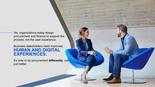 Yet, organizations today design
procurement and finance to support the
process, not the user experience.
HUMAN AND DIGITAL
EXPERIENCES.
Business stakeholders need improved
It’s time to do procurement differently, not
just better.
 