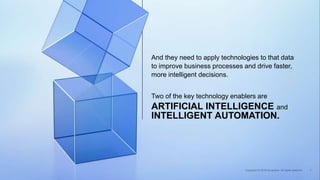 Two of the key technology enablers are
And they need to apply technologies to that data
to improve business processes and drive faster,
more intelligent decisions.
ARTIFICIAL INTELLIGENCE and
INTELLIGENT AUTOMATION.
 