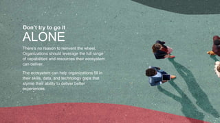 ALONE
Don’t try to go it
There’s no reason to reinvent the wheel.
Organizations should leverage the full range
of capabilities and resources their ecosystem
can deliver.
The ecosystem can help organizations fill in
their skills, data, and technology gaps that
stymie their ability to deliver better
experiences.
 