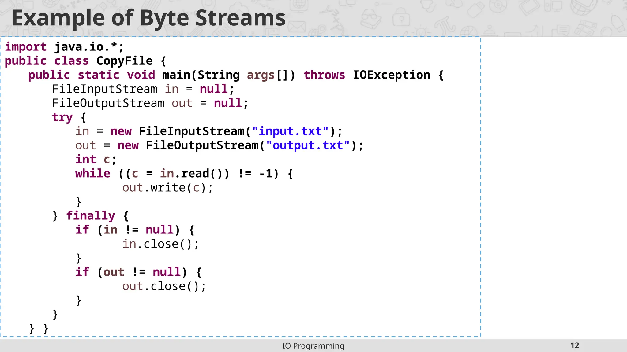 IO Programming 12
Example of Byte Streams
import java.io.*;
public class CopyFile {
public static void main(String args[]) throws IOException {
FileInputStream in = null;
FileOutputStream out = null;
try {
in = new FileInputStream("input.txt");
out = new FileOutputStream("output.txt");
int c;
while ((c = in.read()) != -1) {
out.write(c);
}
} finally {
if (in != null) {
in.close();
}
if (out != null) {
out.close();
}
}
} }
 