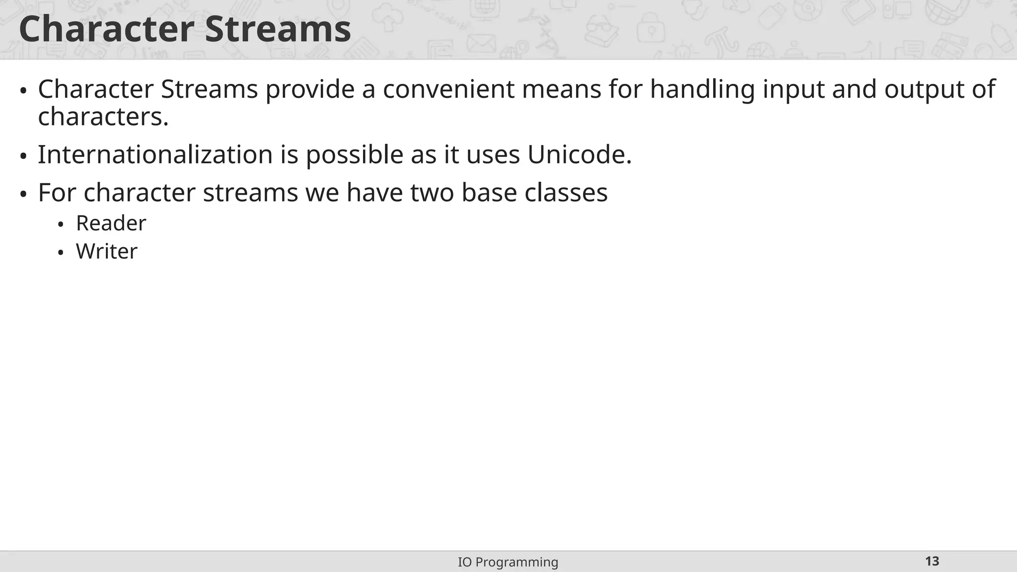 IO Programming 13
Character Streams
• Character Streams provide a convenient means for handling input and output of
characters.
• Internationalization is possible as it uses Unicode.
• For character streams we have two base classes
• Reader
• Writer
 