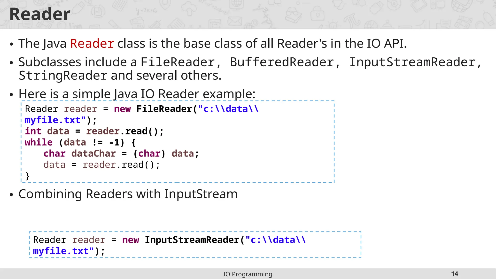 IO Programming 14
Reader
• The Java Reader class is the base class of all Reader's in the IO API.
• Subclasses include a FileReader, BufferedReader, InputStreamReader,
StringReader and several others.
• Here is a simple Java IO Reader example:
• Combining Readers with InputStream
Reader reader = new FileReader("c:data
myfile.txt");
int data = reader.read();
while (data != -1) {
char dataChar = (char) data;
data = reader.read();
}
Reader reader = new InputStreamReader("c:data
myfile.txt");
 
