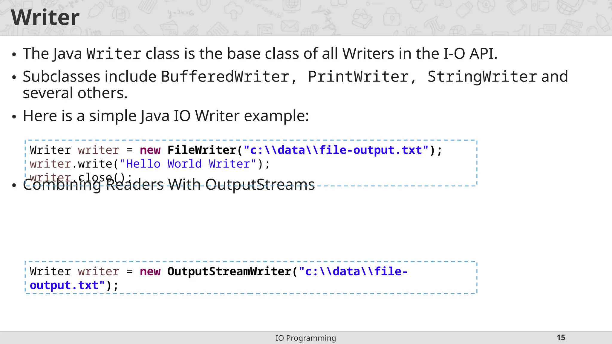IO Programming 15
Writer
• The Java Writer class is the base class of all Writers in the I-O API.
• Subclasses include BufferedWriter, PrintWriter, StringWriter and
several others.
• Here is a simple Java IO Writer example:
• Combining Readers With OutputStreams
Writer writer = new FileWriter("c:datafile-output.txt");
writer.write("Hello World Writer");
writer.close();
Writer writer = new OutputStreamWriter("c:datafile-
output.txt");
 