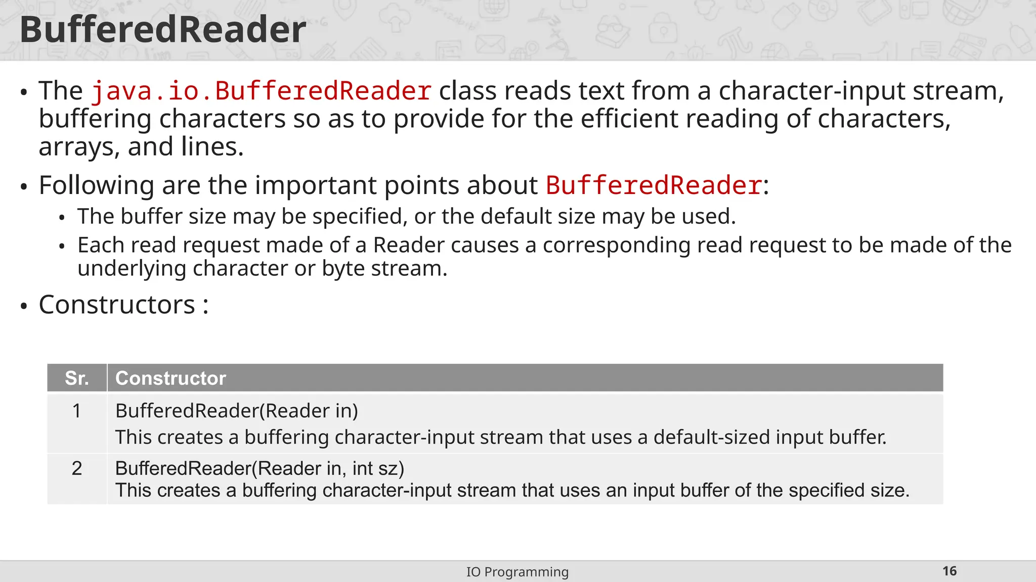 IO Programming 16
BufferedReader
• The java.io.BufferedReader class reads text from a character-input stream,
buffering characters so as to provide for the efficient reading of characters,
arrays, and lines.
• Following are the important points about BufferedReader:
• The buffer size may be specified, or the default size may be used.
• Each read request made of a Reader causes a corresponding read request to be made of the
underlying character or byte stream.
• Constructors :
Sr. Constructor
1 BufferedReader(Reader in)
This creates a buffering character-input stream that uses a default-sized input buffer.
2 BufferedReader(Reader in, int sz)
This creates a buffering character-input stream that uses an input buffer of the specified size.
 