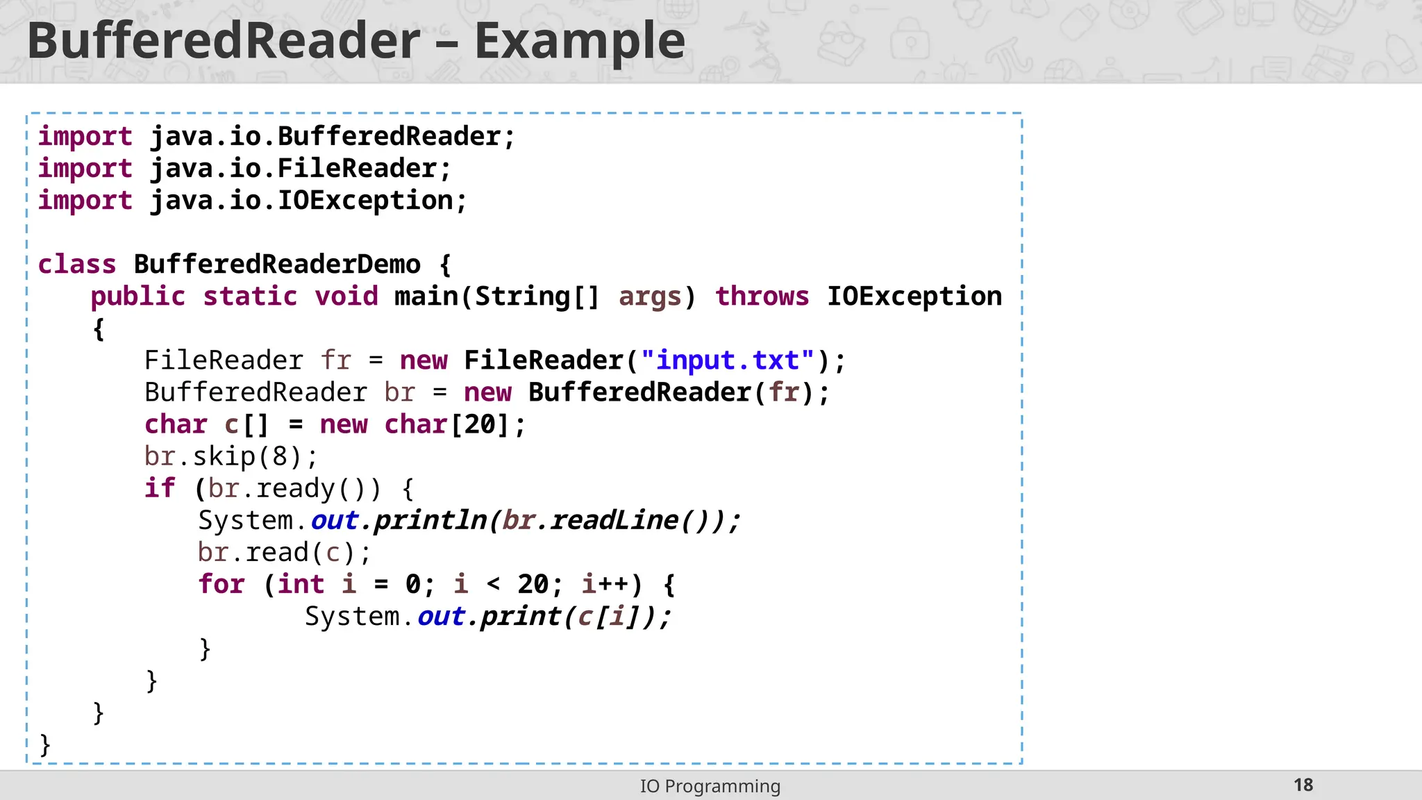 IO Programming 18
BufferedReader – Example
import java.io.BufferedReader;
import java.io.FileReader;
import java.io.IOException;
class BufferedReaderDemo {
public static void main(String[] args) throws IOException
{
FileReader fr = new FileReader("input.txt");
BufferedReader br = new BufferedReader(fr);
char c[] = new char[20];
br.skip(8);
if (br.ready()) {
System.out.println(br.readLine());
br.read(c);
for (int i = 0; i < 20; i++) {
System.out.print(c[i]);
}
}
}
}
 