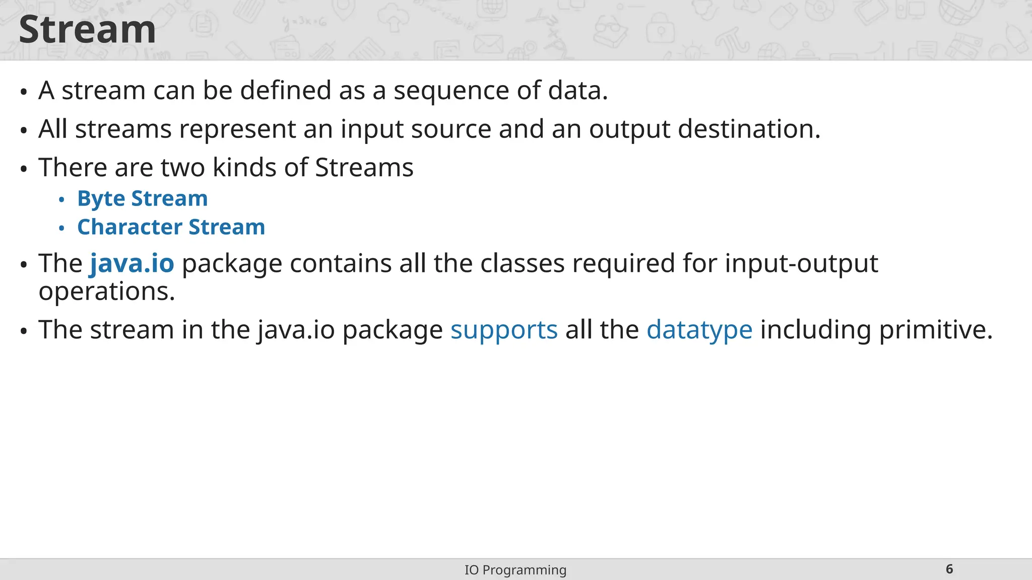 IO Programming 6
Stream
• A stream can be defined as a sequence of data.
• All streams represent an input source and an output destination.
• There are two kinds of Streams
• Byte Stream
• Character Stream
• The java.io package contains all the classes required for input-output
operations.
• The stream in the java.io package supports all the datatype including primitive.
 