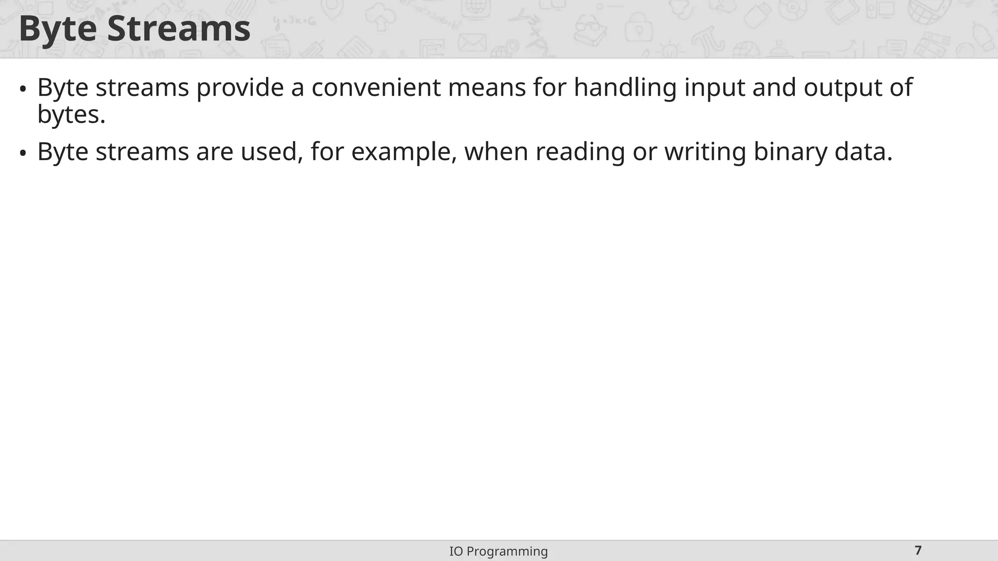 IO Programming 7
Byte Streams
• Byte streams provide a convenient means for handling input and output of
bytes.
• Byte streams are used, for example, when reading or writing binary data.
 