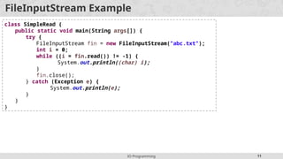 IO Programming 11
FileInputStream Example
class SimpleRead {
public static void main(String args[]) {
try {
FileInputStream fin = new FileInputStream("abc.txt");
int i = 0;
while ((i = fin.read()) != -1) {
System.out.println((char) i);
}
fin.close();
} catch (Exception e) {
System.out.println(e);
}
}
}
 