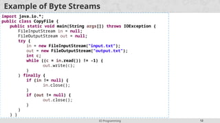 IO Programming 12
Example of Byte Streams
import java.io.*;
public class CopyFile {
public static void main(String args[]) throws IOException {
FileInputStream in = null;
FileOutputStream out = null;
try {
in = new FileInputStream("input.txt");
out = new FileOutputStream("output.txt");
int c;
while ((c = in.read()) != -1) {
out.write(c);
}
} finally {
if (in != null) {
in.close();
}
if (out != null) {
out.close();
}
}
} }
 