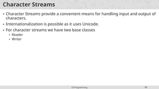 IO Programming 13
Character Streams
• Character Streams provide a convenient means for handling input and output of
characters.
• Internationalization is possible as it uses Unicode.
• For character streams we have two base classes
• Reader
• Writer
 