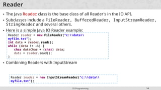 IO Programming 14
Reader
• The Java Reader class is the base class of all Reader's in the IO API.
• Subclasses include a FileReader, BufferedReader, InputStreamReader,
StringReader and several others.
• Here is a simple Java IO Reader example:
• Combining Readers with InputStream
Reader reader = new FileReader("c:data
myfile.txt");
int data = reader.read();
while (data != -1) {
char dataChar = (char) data;
data = reader.read();
}
Reader reader = new InputStreamReader("c:data
myfile.txt");
 