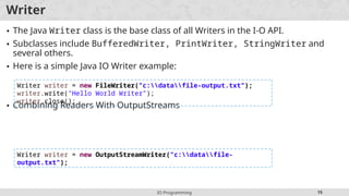 IO Programming 15
Writer
• The Java Writer class is the base class of all Writers in the I-O API.
• Subclasses include BufferedWriter, PrintWriter, StringWriter and
several others.
• Here is a simple Java IO Writer example:
• Combining Readers With OutputStreams
Writer writer = new FileWriter("c:datafile-output.txt");
writer.write("Hello World Writer");
writer.close();
Writer writer = new OutputStreamWriter("c:datafile-
output.txt");
 