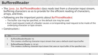 IO Programming 16
BufferedReader
• The java.io.BufferedReader class reads text from a character-input stream,
buffering characters so as to provide for the efficient reading of characters,
arrays, and lines.
• Following are the important points about BufferedReader:
• The buffer size may be specified, or the default size may be used.
• Each read request made of a Reader causes a corresponding read request to be made of the
underlying character or byte stream.
• Constructors :
Sr. Constructor
1 BufferedReader(Reader in)
This creates a buffering character-input stream that uses a default-sized input buffer.
2 BufferedReader(Reader in, int sz)
This creates a buffering character-input stream that uses an input buffer of the specified size.
 