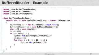 IO Programming 18
BufferedReader – Example
import java.io.BufferedReader;
import java.io.FileReader;
import java.io.IOException;
class BufferedReaderDemo {
public static void main(String[] args) throws IOException
{
FileReader fr = new FileReader("input.txt");
BufferedReader br = new BufferedReader(fr);
char c[] = new char[20];
br.skip(8);
if (br.ready()) {
System.out.println(br.readLine());
br.read(c);
for (int i = 0; i < 20; i++) {
System.out.print(c[i]);
}
}
}
}
 