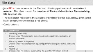 IO Programming 2
File class
• Java File class represents the files and directory pathnames in an abstract
manner. This class is used for creation of files and directories, file searching,
file deletion etc.
• The File object represents the actual file/directory on the disk. Below given is the
list of constructors to create a File object.
• Constructors :
Sr. Constructor
1 File(String pathname)
Creates a new File instance by converting the given pathname string into an
abstract pathname.
2 File(String parent, String child)
Creates a new File instance from a parent pathname string and a child pathname
string.
3 File(URI uri)
Creates a new File instance by converting the given file: URI into an abstract
 