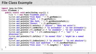 IO Programming 5
import java.io.File;
class FileDemo {
public static void main(String args[]) {
File f1 = new File("FileDemo.java");
System.out.println("File Name: " + f1.getName());
System.out.println("Path: " + f1.getPath());
System.out.println("Abs Path: " + f1.getAbsolutePath());
System.out.println("Parent: " + f1.getParent());
System.out.println(f1.exists() ? "exists" : "does not exist");
System.out.println(f1.canWrite() ? "is writeable" : "is not writeable");
System.out.println (f1.canRead () ? "is readable" : "is not readable");
System.out.println ("is " + (f1.isDirectory() ? "" : "not" + " a
directory"));
System.out.println(f1.isFile() ? "is normal file" : "might be a named
pipe");
System.out.println(f1.isAbsolute() ? "is absolute" : "is not absolute");
System.out.println("File last modified: " + f1.lastModified());
System.out.println("File size: " + f1.length() + " Bytes");
}
}
File Class Example
 