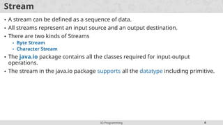 IO Programming 6
Stream
• A stream can be defined as a sequence of data.
• All streams represent an input source and an output destination.
• There are two kinds of Streams
• Byte Stream
• Character Stream
• The java.io package contains all the classes required for input-output
operations.
• The stream in the java.io package supports all the datatype including primitive.
 
