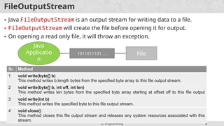 IO Programming 8
FileOutputStream
• Java FileOutputStream is an output stream for writing data to a file.
• FileOutputStream will create the file before opening it for output.
• On opening a read only file, it will throw an exception.
Java
Applicatio
n
1011011101 …. File
Sr. Method
1 void write(byte[] b)
This method writes b.length bytes from the specified byte array to this file output stream.
2 void write(byte[] b, int off, int len)
This method writes len bytes from the specified byte array starting at offset off to this file output
stream.
3 void write(int b)
This method writes the specified byte to this file output stream.
4 void close()
This method closes this file output stream and releases any system resources associated with this
stream.
 