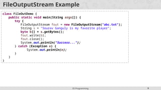 IO Programming 9
FileOutputStream Example
class FileOutDemo {
public static void main(String args[]) {
try {
FileOutputStream fout = new FileOutputStream("abc.txt");
String s = "Sourav Ganguly is my favorite player";
byte b[] = s.getBytes();
fout.write(b);
fout.close();
System.out.println("Success...");
} catch (Exception e) {
System.out.println(e);
}
}
}
 