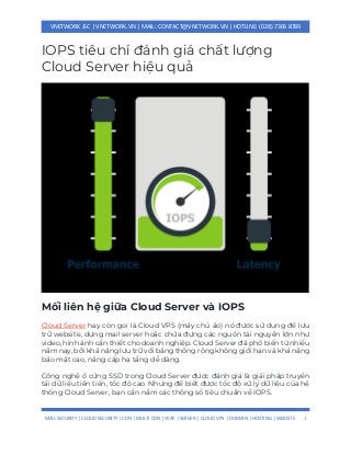 MAIL SECURITY | CLOUD SECURITY | CDN | MULTI CDN | WAF | SERVER | CLOUD VPS | DOMAIN | HOSTING | WEBSITE 1
VNETWORK JSC | VNETWORK.VN | MAIL: CONTACT@VNETWORK.VN | HOTLINE: (028) 7306 8789
IOPS tiêu chí đánh giá chất lượng
Cloud Server hiệu quả
Mối liên hệ giữa Cloud Server và IOPS
Cloud Server hay còn gọi là Cloud VPS (máy chủ ảo) nó được sử dụng để lưu
trữ website, dựng mail server hoặc chứa đựng các nguồn tài nguyên lớn như
video, hình ảnh cần thiết cho doanh nghiệp. Cloud Server đã phổ biến từ nhiều
năm nay, bởi khả năng lưu trữ với băng thông rộng không giới hạn và khả năng
bảo mật cao, nâng cấp hạ tầng dễ dàng.
Công nghệ ổ cứng SSD trong Cloud Server được đánh giá là giải pháp truyền
tải dữ liệu tiên tiến, tốc độ cao. Nhưng để biết được tốc độ xử lý dữ liệu của hệ
thống Cloud Server, bạn cần nắm các thông số tiêu chuẩn về IOPS.
 