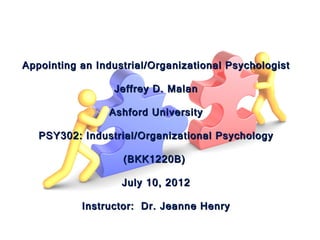 Appointing an Industrial/Organizational Psychologist

                 Jeffrey D. Malan

                Ashford University

   PSY302: Industrial/Organizational Psychology

                   (BKK1220B)

                   July 10, 2012

           Instructor: Dr. Jeanne Henry
 
