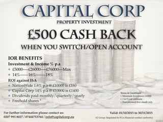 Valid: 01/10/2015 to 30/11/2015
£500 cash back
when you switch/open account
CAPITAL CORP
Terms & Conditions
✤ Minimum Investment £10000
✤ 1 to 5 year contracts
✤ First payment ﬁrst month only
AU Group: Regulated by FCA (financial conduct authority)
ROI against ISA
✤ NationWide 1.6% p.a @ £10000 is £160
✤ Capital Corp 14% p.a @ £10000 is £1400
✤ Dividends paid monthly/quarterly/yearly
✤ Freehold shares *
property Investment
IOR BENEFITS
Investment & Income % p.a
✤ £5000-—£26000—-£76000—Max
✤ 14%——16%——-18%
For further information please contact us:
0207 993 8027 / 07444753764 / info@capitalcorp.eu
 