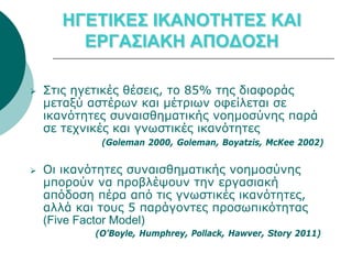 ΗΓΕΤΙΚΕΣ ΙΚΑΝΟΤΗΤΕΣ ΚΑΙ
         ΕΡΓΑΣΙΑΚΗ ΑΠΟΔΟΣΗ

   Στις ηγετικές θέσεις, τo 85% της διαφοράς
    μεταξύ αστέρων και μέτριων οφείλεται σε
    ικανότητες συναισθηματικής νοημοσύνης παρά
    σε τεχνικές και γνωστικές ικανότητες
             (Goleman 2000, Goleman, Boyatzis, McKee 2002)


   Οι ικανότητες συναισθηματικής νοημοσύνης
    μπορούν να προβλέψουν την εργασιακή
    απόδοση πέρα από τις γνωστικές ικανότητες,
    αλλά και τους 5 παράγοντες προσωπικότητας
    (Five Factor Model)
            (O’Boyle, Humphrey, Pollack, Hawver, Story 2011)
 