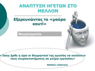 ΑΝΑΠΤΥΞΗ ΗΓΕΤΩΝ ΣΤΟ
                  ΜΕΛΛΟΝ
        Εξερευνώντας το «μαύρο
                κουτί»

           Νευροηγεσία
           (neuroleadership)




«Ίσως ήρθε η ώρα οι θεωρητικοί της ηγεσίας να καλέσουν
      τους νευροεπιστήμονες σε γεύμα εργασίας»

                               Matthew Lieberman
 