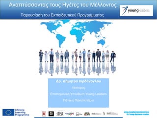www.youngbusinessleaders.eu 
FB: Young-Business-Leaders 
Αναπτύσσοντας τους Ηγέτες του Μέλλοντος 
Παρουσίαση του Εκπαιδευτικού Προγράμματος 
Δρ. Δήμητρα Ιορδάνογλου 
Λέκτορας 
Επιστημονική Υπεύθυνη Young Leaders 
Πάντειο Πανεπιστήμιο 
 