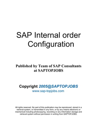 SAP Internal order
Configuration
Published by Team of SAP Consultants
at SAPTOPJOBS

Copyright 2005@SAPTOPJOBS
www.sap-topjobs.com

All rights reserved. No part of this publication may be reproduced, stored in a
retrieval system, or transmitted in any form, or by any means electronic or
mechanical including photocopying, recording or any information storage and
retrieval system without permission in writing from SAPTOPJOBS.

 