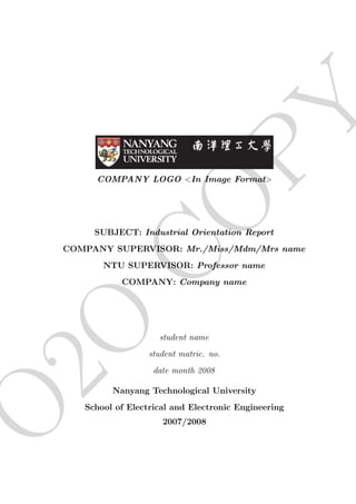 PY
         COMPANY LOGO <In Image Format>
              CO
         SUBJECT: Industrial Orientation Report
    COMPANY SUPERVISOR: Mr./Miss/Mdm/Mrs name
           NTU SUPERVISOR: Professor name
               COMPANY: Company name
2O

                        student name
                      student matric. no.
                       date month 2008

             Nanyang Technological University
O


       School of Electrical and Electronic Engineering
                         2007/2008