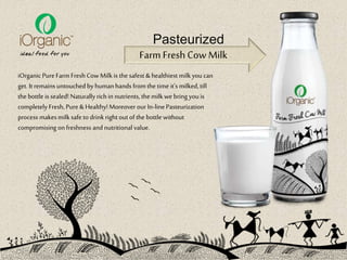 iOrganic PureFarm Fresh Cow Milk is the safest &healthiest milk you can
get. It remains untouchedby humanhands fromthe time it's milked,till
the bottle is sealed! Naturallyrich in nutrients, the milk we bringyouis
completely Fresh, Pure &Healthy!Moreover our In-linePasteurization
process makesmilk safe to drinkright out of the bottle without
compromising onfreshness and nutritional value.
Farm Fresh Cow Milk
Pasteurized
 