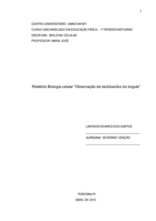 1
CENTRO UNIVERSITÁRIO UNINOVAFAPI
CURSO: BACHARELADO EM EDUCAÇÃO FISICA - 1º PERÍODO/NOTURNO
DISCIPLINA: BIOLOGIA CELULAR
PROFESSOR: MARIA JOSÉ
Relatório Biologia celular “Observação de lactobacilos do iorgute”
LAERSON SOARES DOS SANTOS
__________________________________
AURIDIANA SEVERINO VENÇÃO
__________________________________
TERESINA-PI
ABRIL DE 2015
 