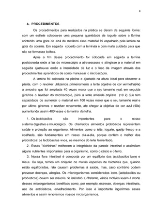 4
4. PROCEDIMENTOS
Os procedimentos para realizados na prática se deram da seguinte forma:
com um estilete colocou-se uma pequena quantidade de iogurte sobre a lâmina
contendo uma gora de azul de metileno esse material foi espalhado pela lamina na
gota do corante. Em seguida coberto com a lamínula e com muito cuidado para que
não se formasse bolhas.
Após o fim desse procedimento foi colocada em seguida a lamina
posicionada onde a luz do microscópio a atravessasse e atingisse a o material em
seguida ajustou-se então a intensidade da luz e o foco da imagem através dos
procedimentos aprendidos de como manusear o microscópio.
A lamina foi colocada na platina e ajustado na altura ideal para observar a
planta, com o revolver utilizamos primeiramente a lente objetiva de cor vermelha(4x)
a amostra que foi ampliada 40 vezes maior que o seu tamanho real, em seguida
giramos o revólver do microscópio, para a lente amarela objetiva (10 x) que tem
capacidade de aumentar o material em 100 vezes maior que o seu tamanho real e
por ultimo giramos o revolver novamente, ate chegar à objetiva de cor azul (40x)
aumentando assim 400 vezes o tamanho da folha.
1. Os lactobacilos são importantes para o nosso
sistema digestivo e imunológico. Os chamados alimentos probióticos representam
saúde e proteção ao organismo. Alimentos como o leite, iogurte, queijo fresco e a
coalhada, são fundamentais em nosso dia-a-dia, porque contêm o melhor dos
probióticos: os lactobacilos vivos, os mesmos do leite fermentado.
2. Esses "bichinhos" melhoram a integridade da parede intestinal e assimilam
alguns nutrientes importantes para o organismo, como o cálcio e o ferro.
3. Nossa flora intestinal é composta por um equilíbrio dos lactobacilos bons e
maus. Ou seja, temos um conjunto de muitas espécies de bactérias que, quando
estão equilibradas, não causam problemas à saúde, mas, caso contrário podem
provocar doenças, alergias. Os microrganismos considerados bons (lactobacilos ou
probióticos) devem ser maioria no intestino. Entretanto, vários motivos levam à morte
desses microrganismos benéficos como, por exemplo, estresse, doenças intestinais,
uso de antibióticos, envelhecimento. Por isso é importante ingerirmos esses
alimentos e assim renovarmos nossos microrganismos.
 