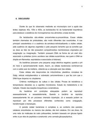 6
6. DISCUSSÃO
Diante do que foi observado mediante ao microscópio com a ajuda das
lentes objetivas 40x, 100x e 400x, os lactobacilos foi de fundamental importância
para destacar a existência de microrganismos nos alimentos a base de leite.
Os lactobacilos são células procariontes ou procarióticas. Essas células
também chamadas de protocélulas, são muito diferentes das eucariontes. A sua
principal característica é a ausência de carioteca individualizando o núcleo celular,
pela ausência de algumas organelas e pelo pequeno tamanho que se acredita que
se deve ao fato de não possuírem compartimentos membranosos originados por
evaginação ou invaginação. Também possuem DNA na forma de um anel não-
associado a proteínas (como acontece nas células eucarióticas, nas quais o DNA se
dispõe em filamentos espiralados e associados à histonas).
As bactérias possuem uma pequena carga eléctrica negativa, quando o pH
do meio é aproximadamente neutro. Assim, as células bacterianas combinam-se
com o catião azul de metileno, obtendo-se a coloração azul das células.
Estas células são desprovidas de mitocôndrias, plastídios, complexo de
Golgi, retículo endoplasmático e sobretudo cariomembrana o que faz com que o
DNA fique disperso no citoplasma.
Critérios morfológicos da cultura e das células. Provas de resistência a
temperaturas elevadas ou a agentes microbianos. Estudo do metabolismo e da
nutrição. Estudo das reações bioquímicas e enzimáticas.
As bactérias em condições adequadas podem se reproduzir
assexuadamente e sexuadademente. Quando a bactéria se reproduz
assexuadamente há um processo chamado bipartição. Já a sexuada podem se
reproduzir por três processos diferentes conhecidos como conjugação,
transformação e transdução.
A parede celular bacteriana é complexa e, ao contrario das paredes
celulares encontradas na maioria das plantas, não tem celulose. Em vez disso, há
uma rede de moléculas de outro polissarídeo, também baseado em glicose ligado
entre si por elos de peptides e construindo uma camada glicopepitpidica.
 