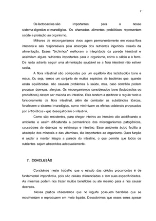 7
Os lactobacilos são importantes para o nosso
sistema digestivo e imunológico. Os chamados alimentos probióticos representam
saúde e proteção ao organismo.
Milhares de microrganismos vivos agem permanentemente em nossa flora
intestinal e são responsáveis pela absorção dos nutrientes ingeridos através da
alimentação. Esses "bichinhos" melhoram a integridade da parede intestinal e
assimilam alguns nutrientes importantes para o organismo, como o cálcio e o ferro.
De nada adianta seguir uma alimentação saudável se a flora intestinal não estiver
sadia.
A flora intestinal são compostas por um equilíbrio dos lactobacilos bons e
maus. Ou seja, temos um conjunto de muitas espécies de bactérias que, quando
estão equilibradas, não causam problemas à saúde, mas, caso contrário podem
provocar doenças, alergias. Os microrganismos considerados bons (lactobacilos ou
probióticos) devem ser maioria no intestino. Eles tendem a melhorar e regular todo o
funcionamento da flora intestinal, além de combater as substâncias tóxicas,
fortalecem o sistema imunológico, como minimizam os efeitos colaterais provocados
por antibióticos - que desequilibram o intestino.
Como são resistentes, para chegar inteiros ao intestino vão acidificando o
ambiente e assim dificultando a permanência dos microrganismos patogênicos,
causadores de doenças no estômago e intestino. Esse ambiente ácido facilita a
absorção dos minerais e das vitaminas, tão importantes ao organismo. Outra função
é ajudar a manter íntegra a parede do intestino, o que permite que todos os
nutrientes sejam absorvidos adequadamente.
7. CONCLUSÃO
Concluímos neste trabalho que o estudo das células procariontes é de
fundamental importância, pois são células diferenciadas e tem suas especificidades.
As mesmas podem nos trazer muitos benefícios ou ate mesmo para a nos causar
doenças.
Nessa prática observamos que no iogurte possuem bactérias que se
movimentam e reproduzem em meio liquido. Descobrimos que esses seres apesar
 