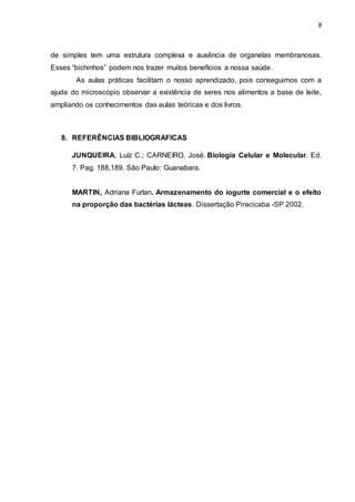 8
de simples tem uma estrutura complexa e ausência de organelas membranosas.
Esses “bichinhos” podem nos trazer muitos benefícios a nossa saúde.
As aulas práticas facilitam o nosso aprendizado, pois conseguimos com a
ajuda do microscópio observar a existência de seres nos alimentos a base de leite,
ampliando os conhecimentos das aulas teóricas e dos livros.
8. REFERÊNCIAS BIBLIOGRAFICAS
JUNQUEIRA, Luíz C.; CARNEIRO, José. Biologia Celular e Molecular. Ed.
7. Pag. 188,189. São Paulo: Guanabara.
MARTIN, Adriana Furlan. Armazenamento do iogurte comercial e o efeito
na proporção das bactérias lácteas. Dissertação Piracicaba -SP 2002.
 